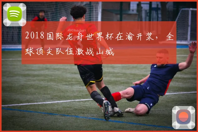 2018国际龙舟世界杯在渝开桨,全球顶尖队伍激战山城