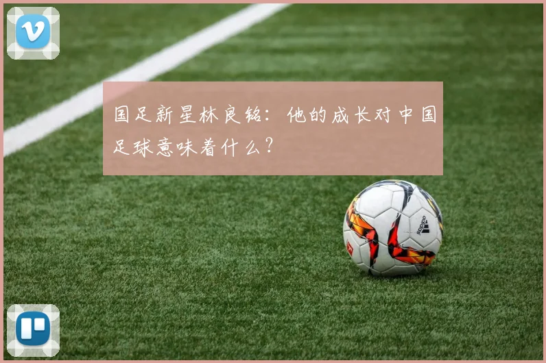 国足新星林良铭：他的成长对中国足球意味着什么？