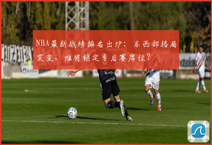 NBA最新战绩排名出炉:东西部格局突变,谁将锁定季后赛席位?