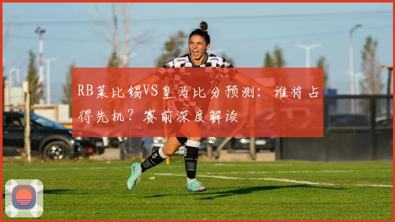 RB莱比锡VS皇马比分预测：谁将占得先机？赛前深度解读