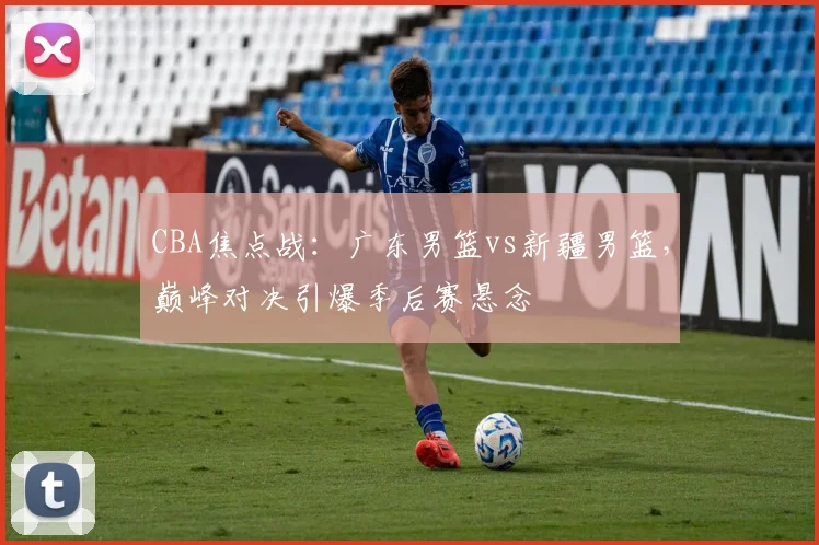 CBA焦点战:广东男篮vs新疆男篮,巅峰对决引爆季后赛悬念