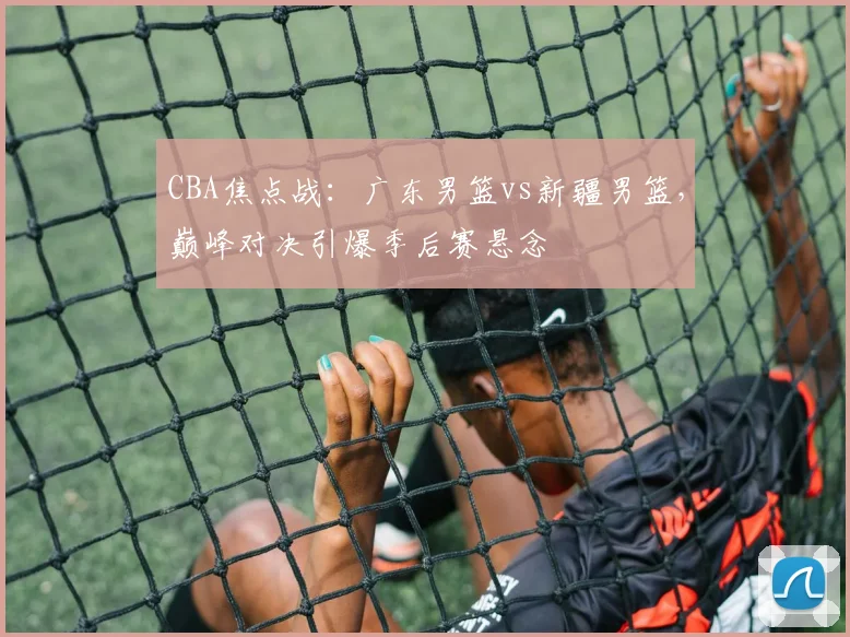CBA焦点战：广东男篮vs新疆男篮，巅峰对决引爆季后赛悬念