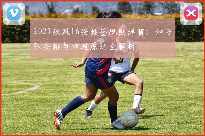 2021欧冠16强抽签规则详解:种子队安排与回避原则全解析