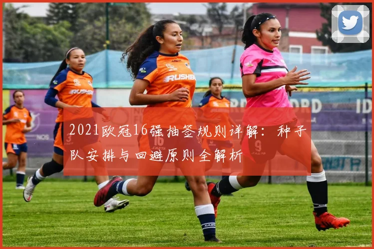 2021欧冠16强抽签规则详解:种子队安排与回避原则全解析