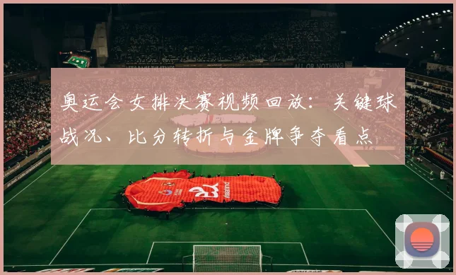 奥运会女排决赛视频回放：关键球战况、比分转折与金牌争夺看点