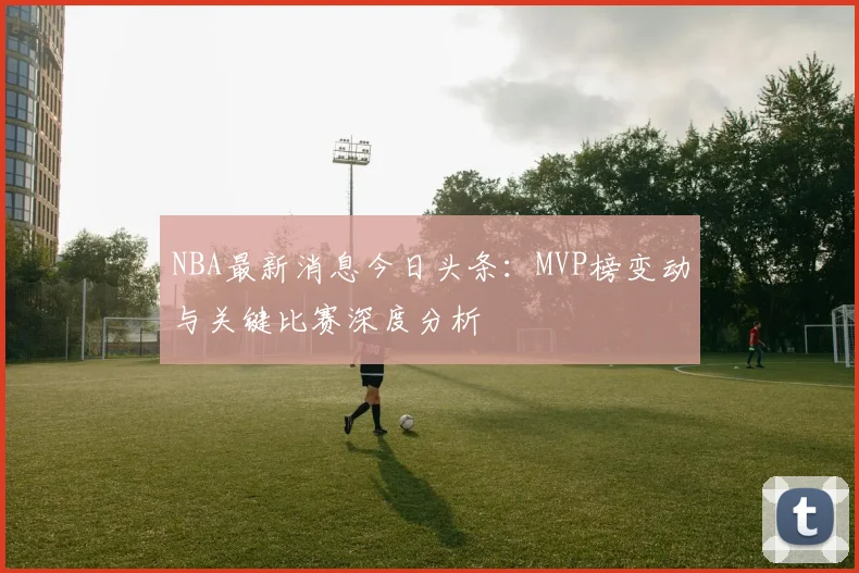 NBA最新消息今日头条:MVP榜变动与关键比赛深度分析