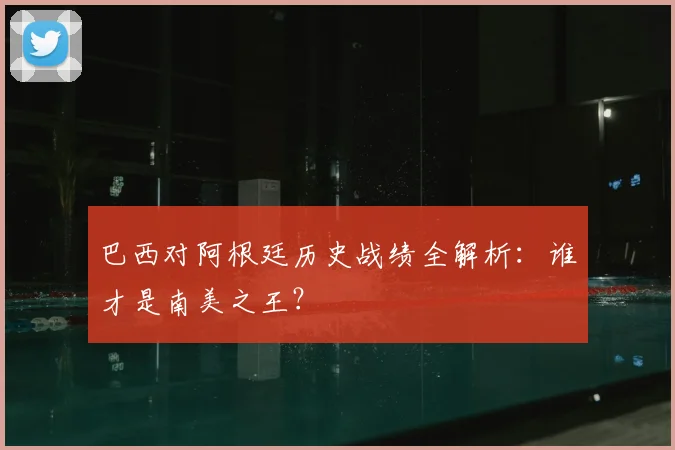 巴西对阿根廷历史战绩全解析：谁才是南美之王？