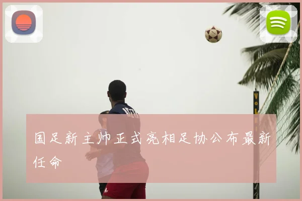 国足新主帅正式亮相足协公布最新任命