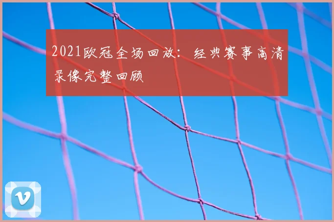 2021欧冠全场回放:经典赛事高清录像完整回顾