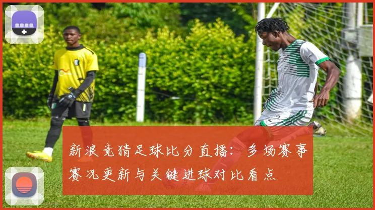 新浪竞猜足球比分直播：多场赛事赛况更新与关键进球对比看点