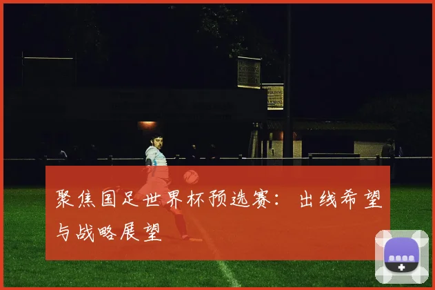 聚焦国足世界杯预选赛：出线希望与战略展望