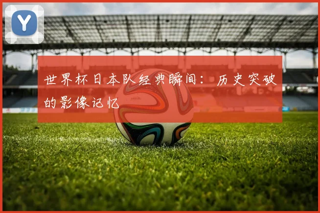 世界杯日本队经典瞬间：历史突破的影像记忆