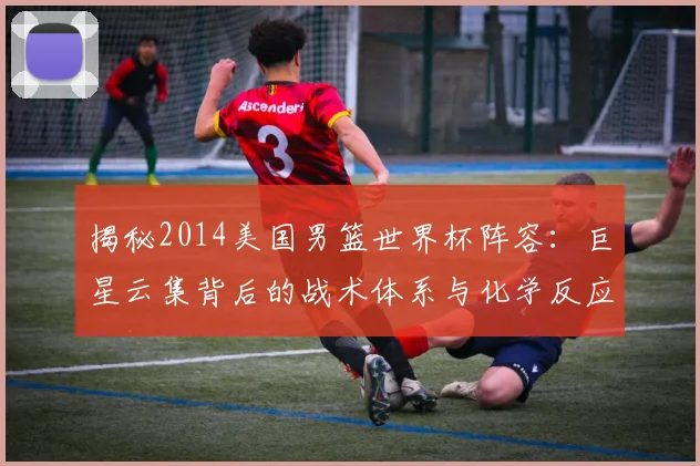 揭秘2014美国男篮世界杯阵容：巨星云集背后的战术体系与化学反应