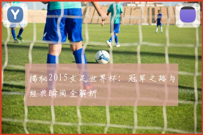 揭秘2015女足世界杯：冠军之路与经典瞬间全解析