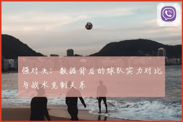 强对决:数据背后的球队实力对比与战术克制关系