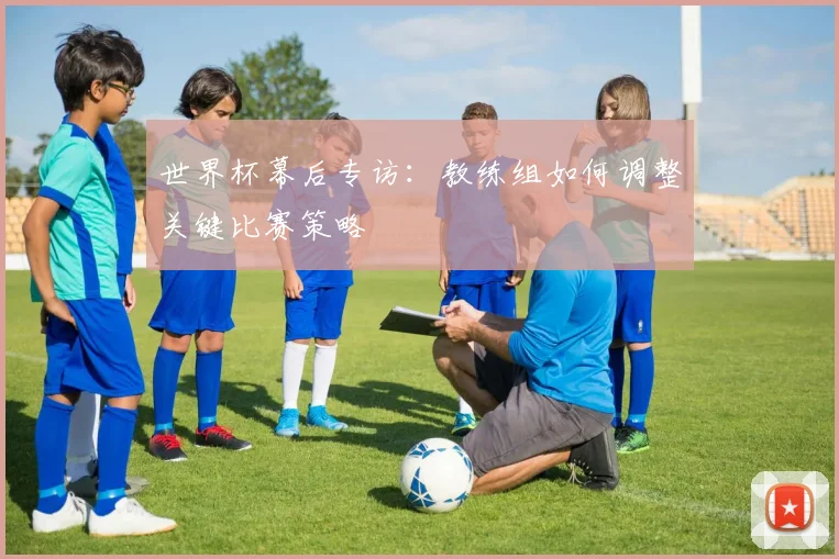 世界杯幕后专访:教练组如何调整关键比赛策略