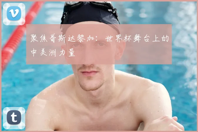 聚焦哥斯达黎加：世界杯舞台上的中美洲力量