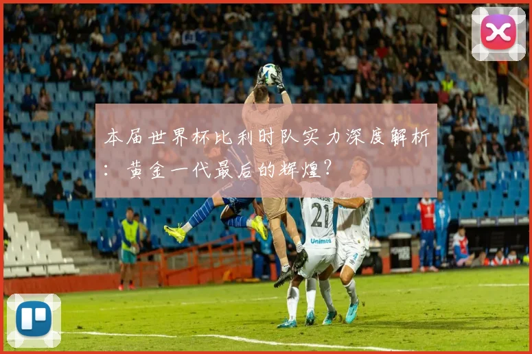 本届世界杯比利时队实力深度解析：黄金一代最后的辉煌？