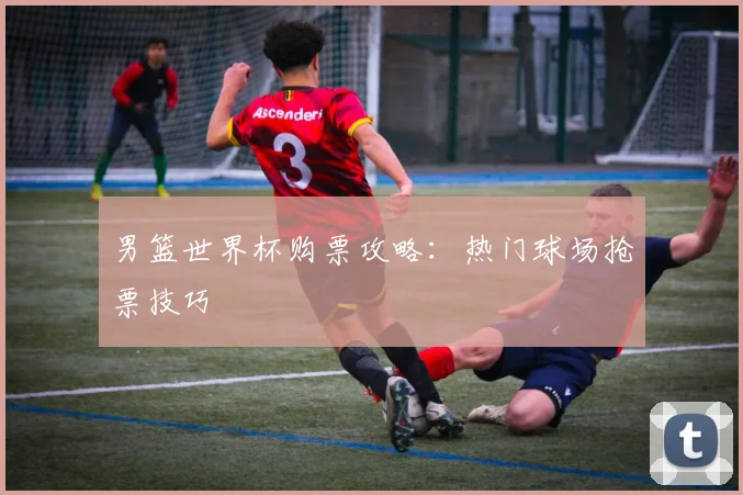男篮世界杯购票攻略：热门球场抢票技巧