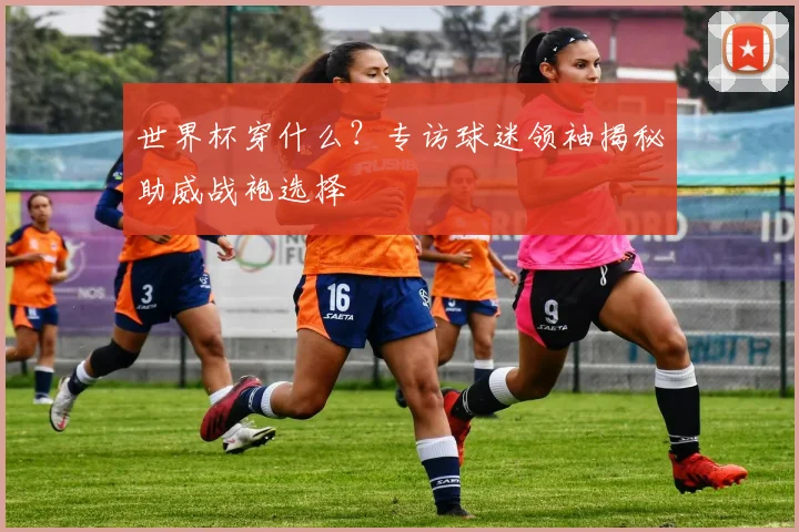 世界杯穿什么？专访球迷领袖揭秘助威战袍选择