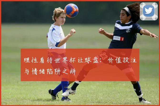 理性看待世界杯让球盘：价值投注与情绪陷阱之辨